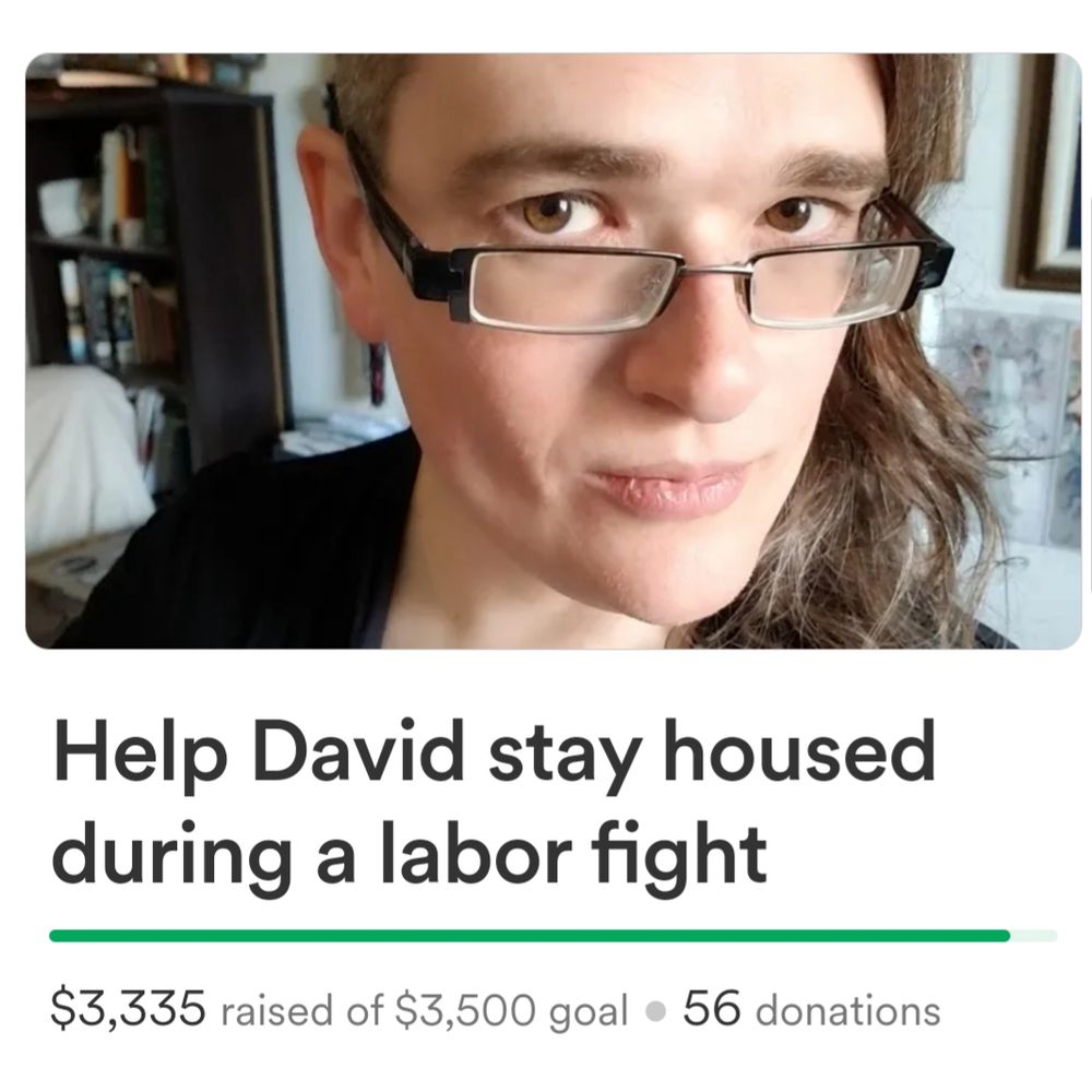 Gofundme screenshot with the words "Help David stay housed during a labor fight" and a green progress bar showing $3,335/3,500 met

Photo of David, a white trans woman with dark glasses and a brown sidecut
