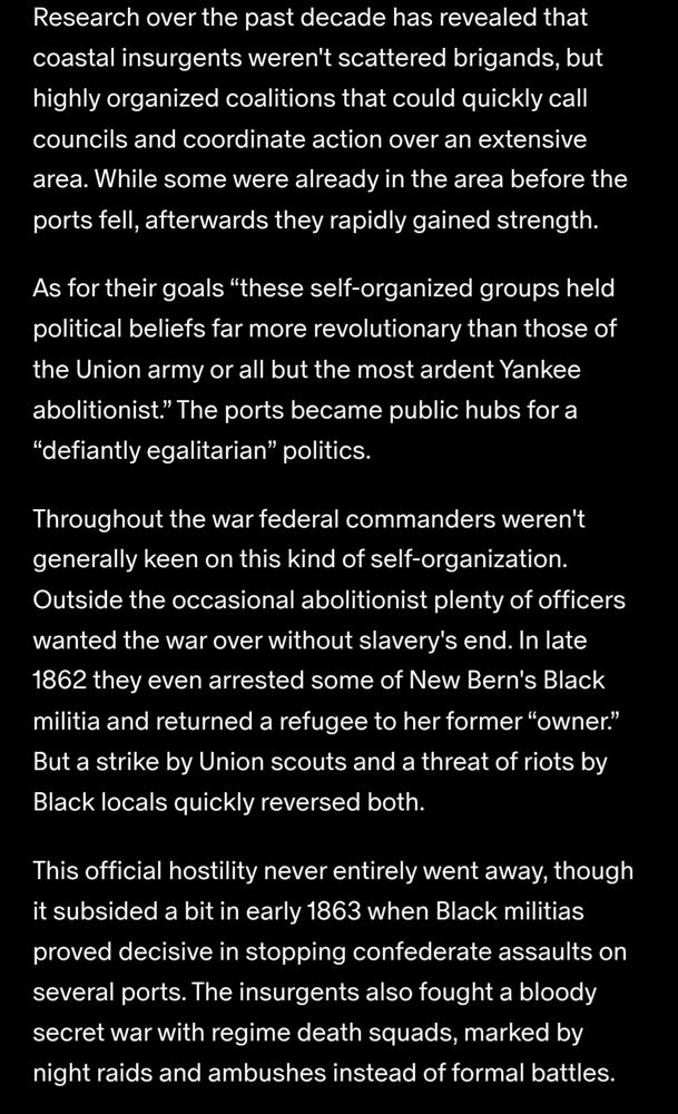 Research over the past decade has revealed that coastal insurgents weren't scattered brigands, but highly organized coalitions that could quickly call councils and coordinate action over an extensive area. While some were already in the area before the ports fell, afterwards they rapidly gained strength.

As for their goals “these self-organized groups held political beliefs far more revolutionary than those of the Union army or all but the most ardent Yankee abolitionist.” The ports became public hubs for a “defiantly egalitarian” politics.

Throughout the war federal commanders weren't generally keen on this kind of self-organization. Outside the occasional abolitionist plenty of officers wanted the war over without slavery's end. In late 1862 they even arrested some of New Bern's Black militia and returned a refugee to her former “owner.” But a strike by Union scouts and a threat of riots by Black locals quickly reversed both.

This official hostility never entirely went away, though it subsided a bit in early 1863 when Black militias proved decisive in stopping confederate assaults on several ports. The insurgents also fought a bloody secret war with regime death squads, marked by night raids and ambushes instead of formal battles.