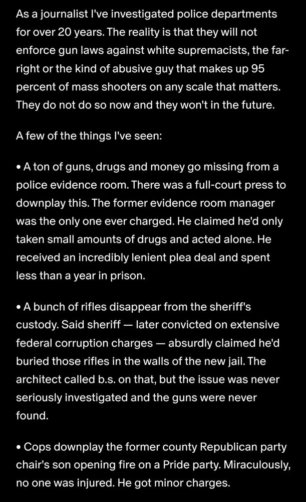 As a journalist I've investigated police departments for over 20 years. The reality is that they will not enforce gun laws against white supremacists, the far-right or the kind of abusive guy that makes up 95 percent of mass shooters on any scale that matters. They do not do so now and they won't in the future. A few of the things I've seen: • A ton of guns, drugs and money go missing from a police evidence room. There was a full-court press to downplay this. The former evidence room manager was the only one ever charged. He claimed he'd only taken small amounts of drugs and acted alone. He received an incredibly lenient plea deal and spent less than a year in prison. • A bunch of rifles disappear from the sheriff's custody. Said sheriff — later convicted on extensive federal corruption charges — absurdly claimed he'd buried those rifles in the walls of the new jail. The architect called b.s. on that, but the issue was never seriously investigated and the guns were never found. • Cops downplay the former county Republican party chair's son opening fire on a Pride party. Miraculously, no one was injured. He got minor charges.