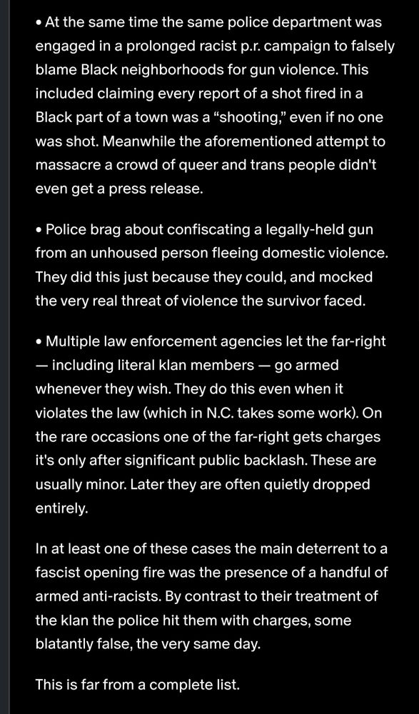 • At the same time the same police department was engaged in a prolonged racist p.r. campaign to falsely blame Black neighborhoods for gun violence. This included claiming every report of a shot fired in a Black part of a town was a “shooting,” even if no one was shot. Meanwhile the aforementioned attempt to massacre a crowd of queer and trans people didn't even get a press release. • Police brag about confiscating a legally-held gun from an unhoused person fleeing domestic violence. They did this just because they could, and mocked the very real threat of violence the survivor faced. • Multiple law enforcement agencies let the far-right — including literal klan members — go armed whenever they wish. They do this even when it violates the law (which in N.C. takes some work). On the rare occasions one of the far-right gets charges it's only after significant public backlash. These are usually minor. Later they are often quietly dropped entirely. In at least one of these cases the main deterrent to a fascist opening fire was the presence of a handful of armed anti-racists. By contrast to their treatment of the klan the police hit them with charges, some blatantly false, the very same day. This is far from a complete list.