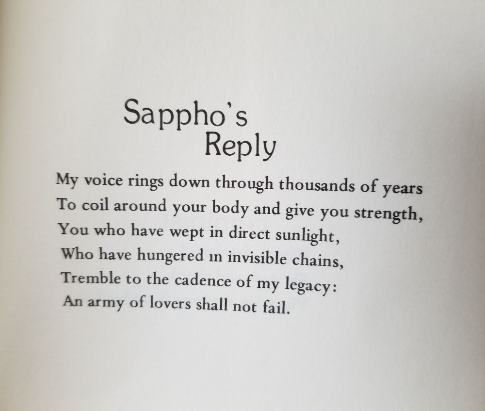 Sappho's Reply

My voice rings down through thousands of years
To coil around your body and give you strength,
You who have wept in direct sunlight,
Who have hungered in invisible chains,
Tremble to the cadence of my legacy:
An army of lovers shall not fail.
