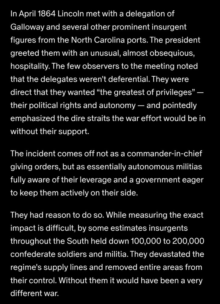 In April 1864 Lincoln met with a delegation of Galloway and several other prominent insurgent figures from the North Carolina ports. The president greeted them with an unusual, almost obsequious, hospitality. The few observers to the meeting noted that the delegates weren't deferential. They were direct that they wanted “the greatest of privileges” — their political rights and autonomy — and pointedly emphasized the dire straits the war effort would be in without their support.

The incident comes off not as a commander-in-chief giving orders, but as essentially autonomous militias fully aware of their leverage and a government eager to keep them actively on their side.