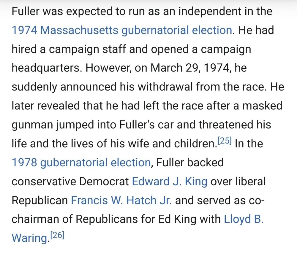 Fuller was expected to run as an independent in the 1974 Massachusetts gubernatorial election. He had hired a campaign staff and opened a campaign headquarters. However, on March 29, 1974, he suddenly announced his withdrawal from the race. He later revealed that he had left the race after a masked gunman jumped into Fuller's car and threatened his life and the lives of his wife and children.[25] In the 1978 gubernatorial election, Fuller backed conservative Democrat Edward J. King over liberal Republican Francis W. Hatch Jr. and served as co-chairman of Republicans for Ed King with Lloyd B. Waring.[26]