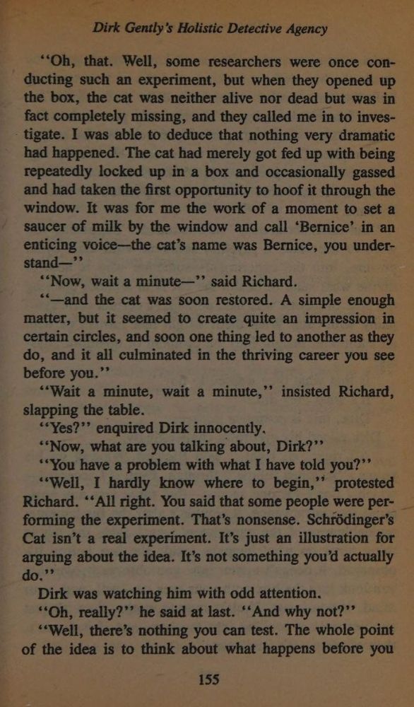 "Oh, that. Well, some researchers were once conducting such an experiment, but when they opened up the box, the cat was neither alive nor dead but was in fact completely missing, and they called me in to inves-tigate. I was able to deduce that nothing very dramatic had happened. The cat had merely got fed up with being repeatedly locked up in a box and occasionally gassed and had taken the first opportunity to hoof it through the window. It was for me the work of a moment to set a saucer of milk by the window and call 'Bernice' in an enticing voice-the cat's name was Bernice, you under-stand—"
"Now, wait a minute—" said Richard.
"—and the cat was soon restored. A simple enough matter, but it seemed to create quite an impression in certain circles, and soon one thing led to another as they do, and it all culminated in the thriving career you see before you."
"Wait a minute, wait a minute," insisted Richard, slapping the table.
"Yes?" enquired Dirk innocently.
"Now, what are you talking about, Dirk?"
"You have a problem with what I have told you?"
"Well, I hardly know where to begin," protested Richard. "All right. You said that some people were performing the experiment. That's nonsense. Schrödinger's Cat isn't a real experiment. It's just an illustration for arguing about the idea. It's not something you'd actually do."
Dirk was watching him with odd attention.
"Oh, really?" he said at last. "And why not?"
"Well, there's nothing you can test. The whole point of the idea is to think about what happens before you....
