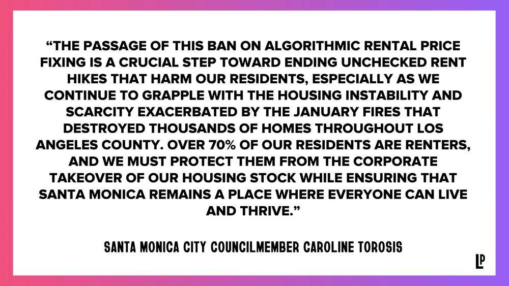 “The passage of this ban on algorithmic rental price fixing is a crucial step toward ending unchecked rent hikes that harm our residents, especially as we continue to grapple with the housing instability and scarcity exacerbated by the January fires that destroyed thousands of homes throughout Los Angeles County. Over 70% of our residents are renters, and we must protect them from the corporate takeover of our housing stock while ensuring that Santa Monica remains a place where everyone can live and thrive.” - Santa Monica City Councilmember Caroline Torosis