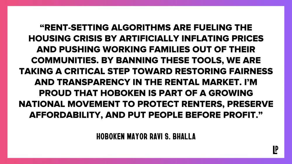 “Rent-setting algorithms are fueling the housing crisis by artificially inflating prices and pushing working families out of their communities. By banning these tools, we are taking a critical step toward restoring fairness and transparency in the rental market. I’m proud that Hoboken is part of a growing national movement to protect renters, preserve affordability, and put people before profit.” - Hoboken Mayor Ravi S. Bhalla