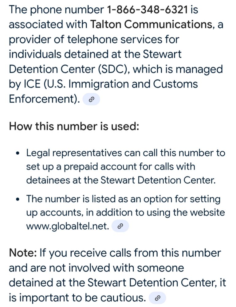 The phone number 1-866-348-6321 is associated with Talton Communications, a provider of telephone services for individuals detained at the Stewart Detention Center (SDC), which is managed by ICE (U.S. Immigration and Customs Enforcement).

How this number is used:

Legal representatives can call this number to set up a prepaid account for calls with detainees at the Stewart Detention Center.

The number is listed as an option for setting up accounts, in addition to using the website www.globaltel.net.


Note: If you receive calls from this number and are not involved with someone detained at the Stewart Detention Center, it is important to be cautious.

