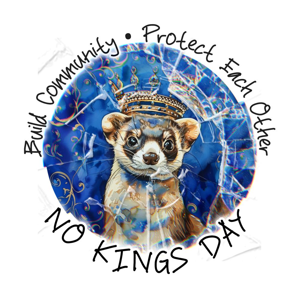 A circular design features a detailed illustration of a ferret with a serious expression wearing a golden crown. The background is a rich royal blue with decorative golden swirls, but the entire image is overlaid with a shattered glass effect, symbolically “breaking” the crown and traditional symbols of monarchy or authority.

Around the outer edge of the circle, bold black text reads: “Build Community • Protect Each Other”

At the bottom, overlapping the cracked crown imagery in a dynamic handwritten-style font, it says: “NO KINGS DAY”

The artwork conveys a strong anti-authoritarian message, celebrating mutual aid and community care over hierarchy or dominance. The ferret, typically associated with mischief and independence, reinforces the rebellious, grassroots theme.

