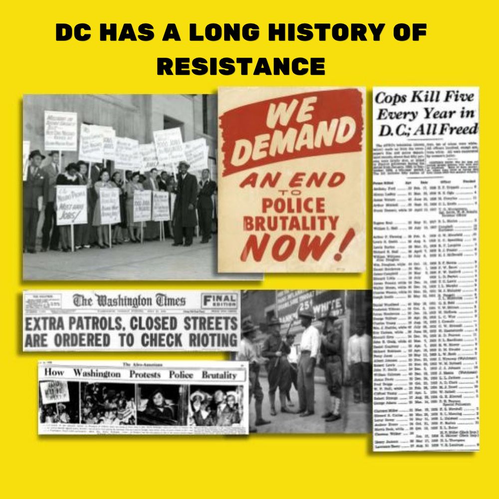 DC HAS A LONG HISTORY OF RESISTANCE

Old news articles, headlines and protest signs, including slogan "We Demand and End to Police Brutality Now" and headline "Cops Kill Five Every Year In DC, All Freed"
