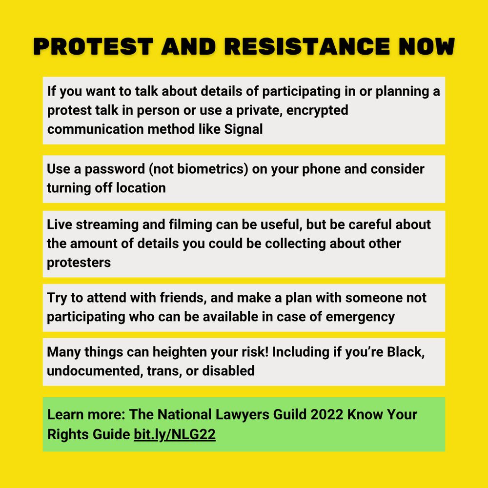 PROTEST AND RESISTANCE NOW

If you want to talk about details of participating in or planning a protest talk in person or use a private, encrypted communication method like Signal.
Use a password (not biometrics) on your phone and consider turning off location.
Live streaming and filming can be useful, but be careful about the amount of details you could be collecting about other protesters.
Try to attend with friends, and make a plan with someone not participating who can be available in case of emergency.
Many things can heighten your risk! Including if you’re Black, undocumented, trans, or disabled.
Learn more: The National Lawyers Guild 2022 Know Your Rights Guide bit.ly/NLG22