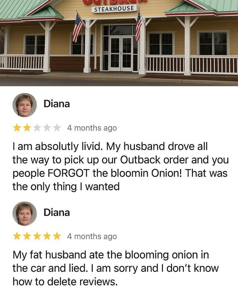 A pair of reviews of Outback from a woman named Diana. The first is 1 Star and reads, "I am absolutly livid. My husband drove all the way to pick up our Outback order and you people FORGOT the bloomin Onion! That was the only thing I wanted"
Her second review is 5 stars and reads, "My fat husband ate the blooming onion in
the car and lied. I am sorry and I don't know
how to delete reviews." 