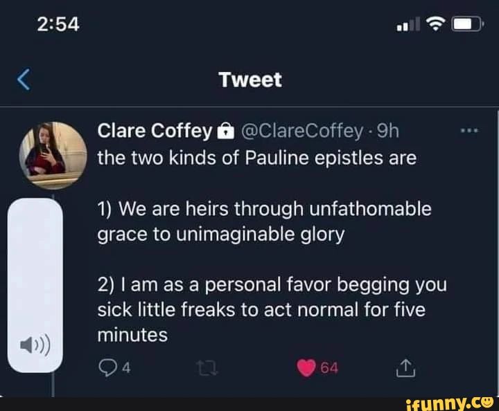 Tweet Clare Coffey @ClareCoffey - the two kinds of Pauline epistles are 1) We are heirs through unfathomable grace to unimaginable glory 2) l am as personal favor begging you sick little freaks to act normal for five minutes
