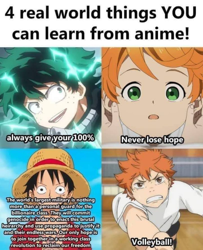 Image titrée : « 4 real world things YOU can learn from anime! ». Image divisée en 4 parties. Un anime/manga par partie. 
En haut à gauche : 
Anime-> My Hero Acadomia
Texte -> « always give your 100% »
En haut à droit : 
Anime-> aucune idée 
Texte -> « never loose hope »
En bas à droite :
Anime-> Haikyu!!
Texte -> « volleyball!! »
En bas à gauche : 
Anime-> One Piece
Texte -> « The world's largest military is nothing more than a personal guard for the billionaire class. They will commit genocide in order to enact this brutal heirarchy and use propaganda to justify it and their endless wars. Our only hopeis to join together in a working class revolution to reclaim our freedom »