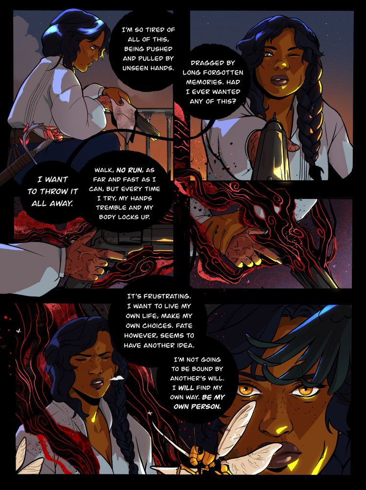 Frame One: Avia cleaning her gun with a sky backdrop. Text bubble says, "I'm so tired of all of this, being pushed and pulled by unseen hands."

Frame Two: Avia looking down the aim of her gun seeing it shin in the yellow sunlight. Text bubble says "Dragged by long forgotten memories. Had I ever wanted any of this?"

Frame Three: Her burned hand holding the gun, finger poised over the trigger as red and black swirls begin to trail off of it. Text Bubble: "I want to throw is all away. Walk, NO RUN, as far and fast as I can, but every time I try my hands tremble and my body locks up."

Frame Four: Avia grabs her wrist trying to push her own hand down. More black and red spill out of the frame curling around the ones above it. You can see little bugs in it.

Frame Five: Avia sighs looking annoyed as the red and black swirl around her shoulders. Text bubble: "It's frustrating. I want to live my own life, make my own choices. Fate however, seems to have another idea. I'm not going to be bound by another's will. I WILL find my own way. BE MY OWN PERSON."

Final Frame: A golden locust and raven wing flying off in the forefront and Avia looking determined in the background as she stares at the camera.