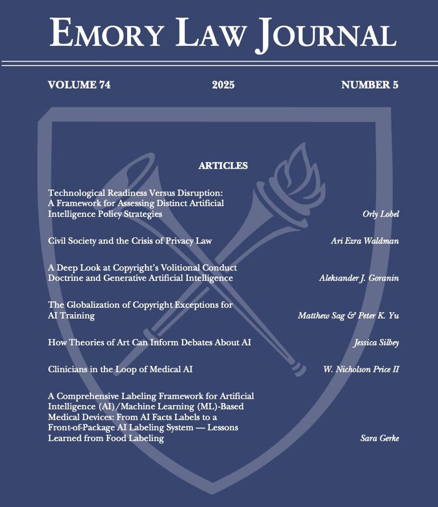 A blue cover with white text that reads, "Emory Law Journal, Volume 74, Number 5, 2025." The pieces of Issue 5 are listed in order, as follows:
"Technological Readiness Versus Disruption: A Framework for Assessing Distinct Artificial Intelligence Policy Strategies" by Orly Lobel; "Civil Society and the Crisis of Privacy Law" by Ari Ezra Waldman; "A Deep Look at Copyright’s Volitional Conduct Doctrine and Generative Artificial Intelligence" by Aleksander J. Goranin; "The Globalization of Copyright Exceptions for AI Training" by Matthew Sag and Peter K. Yu; "How Theories of Art Can Inform Debates About AI" by Jessica Silbey; "Clinicians in the Loop of Medical AI" by W. Nicholson Price II; and "A Comprehensive Labeling Framework for Artificial Intelligence (AI)/Machine Learning (ML)-Based Medical Devices: From AI Facts Labels to a Front-of-Package AI Labeling System — Lessons Learned from Food Labeling" by Sara Gerke.