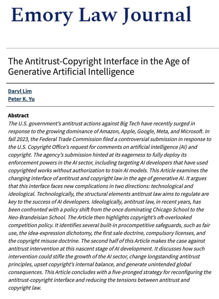 The abstract of "The Antitrust-Copyright Interface" by Daryl Lim and Peter K. Yu: "The U.S. government’s antitrust actions against Big Tech have recently surged in response to the growing dominance of Amazon, Apple, Google, Meta, and Microsoft. In fall 2023, the Federal Trade Commission filed a controversial submission in response to the U.S. Copyright Office’s request for comments on artificial intelligence (AI) and copyright. The agency’s submission hinted at its eagerness to fully deploy its enforcement powers in the AI sector, including targeting AI developers that have used copyrighted works without authorization to train AI models. This Article examines the changing interface of antitrust and copyright law in the age of generative AI. It argues that this interface faces new complications in two directions: technological and ideological. Technologically, the structural elements antitrust law aims to regulate are key to the success of AI developers. Ideologically, antitrust law, in recent years, has been confronted with a policy shift from the once dominating Chicago School to the Neo-Brandeisian School. The Article then highlights copyright’s oft-overlooked competition policy. It identifies several built-in procompetitive safeguards, such as fair use, the idea-expression dichotomy, the first sale doctrine, compulsory licenses, and the copyright misuse doctrine. The second half of this Article makes the case against antitrust intervention at this nascent stage of AI development. It discusses how such intervention could stifle the growth of the AI sector, change longstanding antitrust principles, upset copyright’s internal balance, and generate unintended global consequences. This Article concludes with a five-pronged strategy for reconfiguring the antitrust-copyright interface and reducing the tensions between antitrust and copyright law."