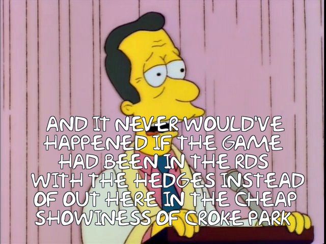  AND IT NEVER WOULD'VE
 HAPPENED IF THE game 
 HAD BEEN IN THE rds 
  WITH the hedges iNSTEAD
 OF OUT HERE IN THE CHEAP
 SHOWINESS OF Croke Park 