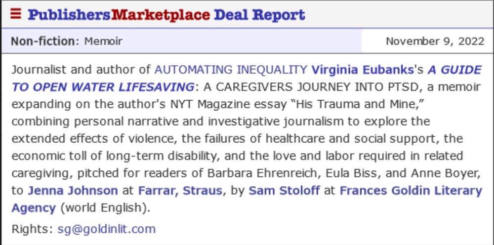 A Publishers Marketplace Deal Report that reads:
Non-fiction: memoir November 9, 2022
Journalist and author of AUTOMATING INEQUALITY Virginia Eubanks's A GUIDE TO OPEN WATER LIFESAVING: A CAREGIVER'S JOURNEY INTO PTSD, a memoir expanding on the author's NYT Magazine Essay "His Trauma and Mine," combing personal narrative and investigative journalism to explore the extended effects of violence, the failures of healthcare and social support, the economic toll of long-term disability, and the love and labor required in related caregiving, pitched for readers of Barbara Ehrenreich, Eula Biss, and Anne Boyer, to Jenna Johnson at Farrar, Strauss by Sam Stoloff at Frances Goldin Literary Agency (world English). Rights: sg@goldinlit.com