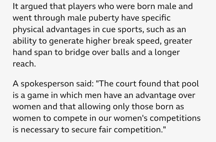 It argued that players who were born male and went through male puberty have specific physical advantages in cue sports, such as an ability to generate higher break speed, greater hand span to bridge over balls and a longer reach.

A spokesperson said: "The court found that pool is a game in which men have an advantage over women and that allowing only those born as women to compete in our women's competitions is necessary to secure fair competition."