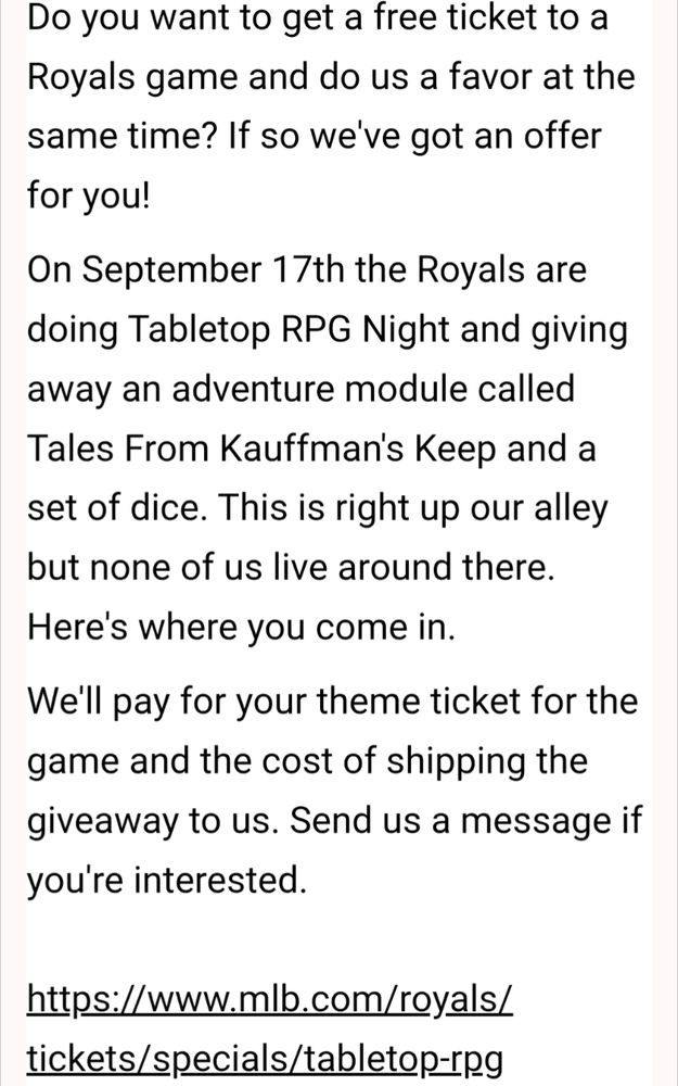 Do you want to get a free ticket to a Royals game and do us a favor at the same time? If so we've got an offer for you! On September 17th the Royals are doing Tabletop RPG Night and giving away an adventure module called Tales From Kauffman's Keep and a set of dice. This is right up our alley but none of us live around there. Here's where you come in. We'll pay for your theme ticket for the game and the cost of shipping the giveaway to us. Send us a message if you're interested.