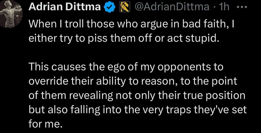 Adrian Dittmann

@AdrianDittmann
When I troll those who argue in bad faith, I either try to piss them off or act stupid.

This causes the ego of my opponents to override their ability to reason, to the point of them revealing not only their true position but also falling into the very traps they've set for me.