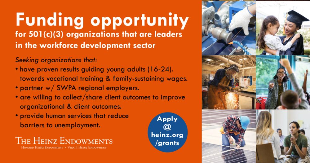 text reads funding opportunity for 501(c)(3) organizations taht are leaders in the workforce development sector. Seeking orgs that have proven results guiding young adults (16-24) towards vocational training and family-sustaining wages. partner with SWPA regional employers. Are willing to collect/share client outcomes to improve org and client outcomes. provides services that reduce barriers to unemployment. the heinz endowments logo. apply at heinz.org/grants in a blue circle. six images including a robot, graduate holding a young girl, woman welding, female teacher calling on students, man installing a solar panel, women in army pants speaking to someone in a waiting room.