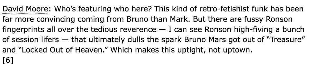 David Moore: Who’s featuring who here? This kind of retro-fetishist funk has been far more convincing coming from Bruno than Mark. But there are fussy Ronson fingerprints all over the tedious reverence — I can see Ronson high-fiving a bunch of session lifers — that ultimately dulls the spark Bruno Mars got out of “Treasure” and “Locked Out of Heaven.” Which makes this uptight, not uptown. 
[6]