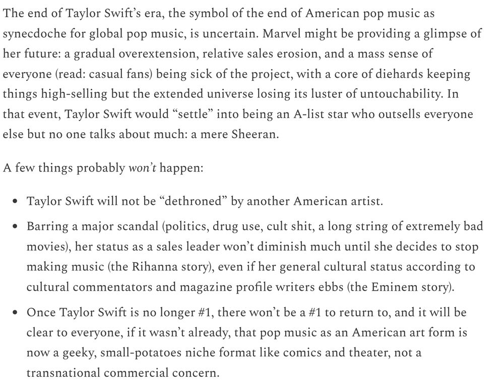 The end of Taylor Swift’s era, the symbol of the end of American pop music as synecdoche for global pop music, is uncertain. Marvel might be providing a glimpse of her future: a gradual overextension, relative sales erosion, and a mass sense of everyone (read: casual fans) being sick of the project, with a core of diehards keeping things high-selling but the extended universe losing its luster of untouchability. In that event, Taylor Swift would “settle” into being an A-list star who outsells everyone else but no one talks about much: a mere Sheeran.

A few things probably won’t happen:

Taylor Swift will not be “dethroned” by another American artist.

Barring a major scandal (politics, drug use, cult shit, a long string of extremely bad movies), her status as a sales leader won’t diminish much until she decides to stop making music (the Rihanna story), even if her general cultural status according to cultural commentators and magazine profile writers ebbs (the Eminem story).

Once Taylor Swift is no longer #1, there won’t be a #1 to return to, and it will be clear to everyone, if it wasn’t already, that pop music as an American art form is now a geeky, small-potatoes niche format like comics and theater, not a transnational commercial concern.