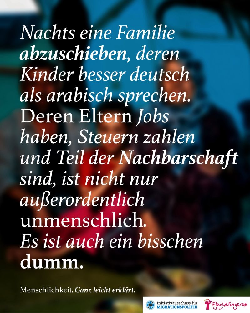 Man sieht ein Sharepic der Kampagne "Menschlichkeit. Ganz leicht erklärt."

Auf einem verwaschenen Foto sind schemenhaft mehrere Menschen zu erahnen, die aufgrund des unterschiedlichen Alters und der Nähe, in der sie zueinander sitzen, eine Familie sein könnten.

Der Text, der das ganze Bild "überschreibt" lautet: "Nachts eine Familie abzuschieben, deren Kinder beser deutsch als arabisch sprechen. Deren Eltern Jobs haben, Steuern zahlen und Teil der Nachbarschaft sind, ist nicht nur außerordentlich unmenschlich. Es ist auch ein bisschen dumm."