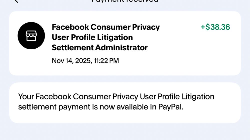 Facebook Consumer Privacy.               +$38.36
User Profile Litigation
Settlement Administrator
Nov 14, 2025, 11:22 PM

        
Your Facebook Consumer Privacy User Profile Litigation settlement payment is now available in PayPal.