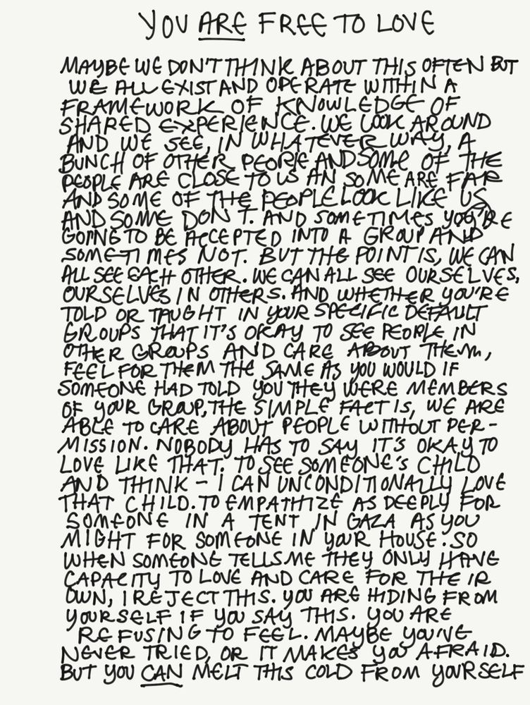 YOU ARE FREE TO LOVE

Maybe we don’t think about this often but we all exist and operate within a framework of knowledge of shared experience. We look around and we see, in whatever way, a bunch of other people and some of the people are close to us and some are far and some of the people look like us and some don’t. And sometimes you’re going to be accepted into a group and sometimes not. But the point is, we can all see each other. We can all see ourselves, ourselves in others. And whether you’re told or taught in your specific default groups that it’s okay to see people in other groups and care about them, feel for them the same as you would if someone had told you they were members of your group, the simple fact is, we are able to care about people without permission. Nobody has to say it’s okay to love like that; to see someone’s child and think: I can unconditionally love that child. To empathize as deeply for someone in a tent in Gaza as you might for someone in your house. So when someone tells me they only have capacity to love and care for their own, I reject this. You are hiding from yourself if you say this. You are refusing to feel. Maybe you’ve never tried, or it makes you afraid. But you can melt this cold from yourself