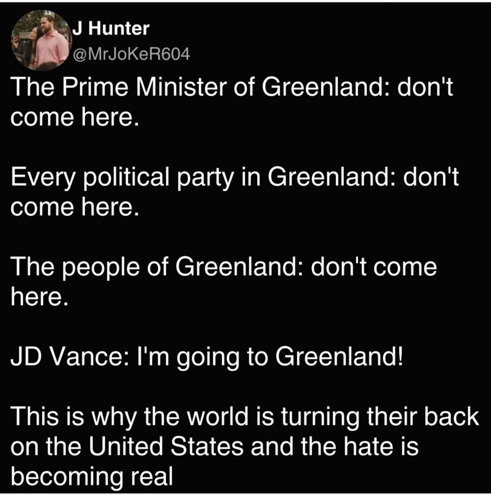 J Hunter @MrJoKeR604 The Prime Minister of Greenland: don't come here. Every political party in Greenland: don't come here. The people of Greenland: don't come here. JD Vance: I'm going to Greenland! This is why the world is turning their back on the United States and the hate is becoming real