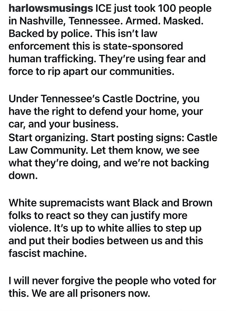 harlowsmusings ICE just took 100 people in Nashville, Tennessee. Armed. Masked.
Backed by police. This isn't law enforcement this is state-sponsored human trafficking. They're using fear and force to rip apart our communities.
Under Tennessee's Castle Doctrine, you have the right to defend your home, your car, and your business.
Start organizing. Start posting signs: Castle Law Community. Let them know, we see what they're doing, and we're not backing down.
White supremacists want Black and Brown folks to react so they can justify more violence. It's up to white allies to step up and put their bodies between us and this fascist machine.
I will never forgive the people who voted for this. We are all prisoners now.
