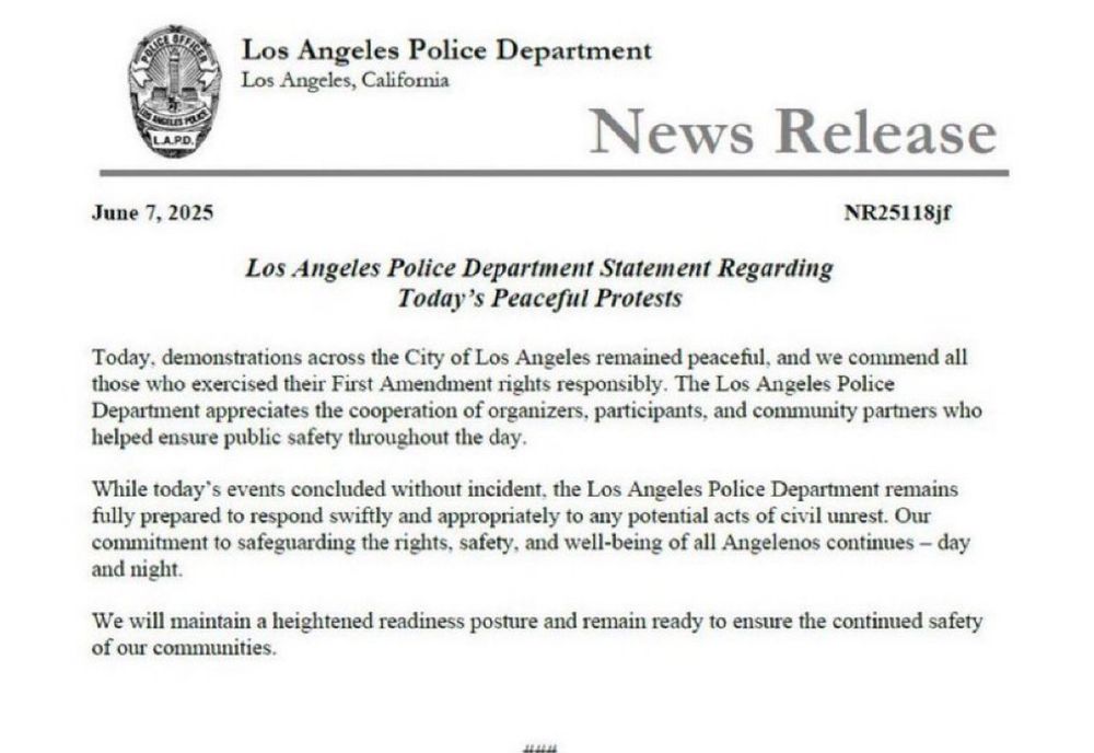 PR states: Today, demonstrations across the City of Los Angeles remained peaceful, and we commend all those who exercised their First Amendment rights responsibly. The Los Angeles Police
Department appreciates the cooperation of organizers, participants, and community partners who helped ensure public safety throughout the day.
While today's events concluded without incident, the Los Angeles Police Department remains fully prepared to respond swiftly and appropriately to any potential acts of civil unrest. Our commitment to safeguarding the rights, safety, and well-being of all Angelenos continues - day and night.
We will maintain a heightened readiness posture and remain ready to ensure the continued safety of our communities.