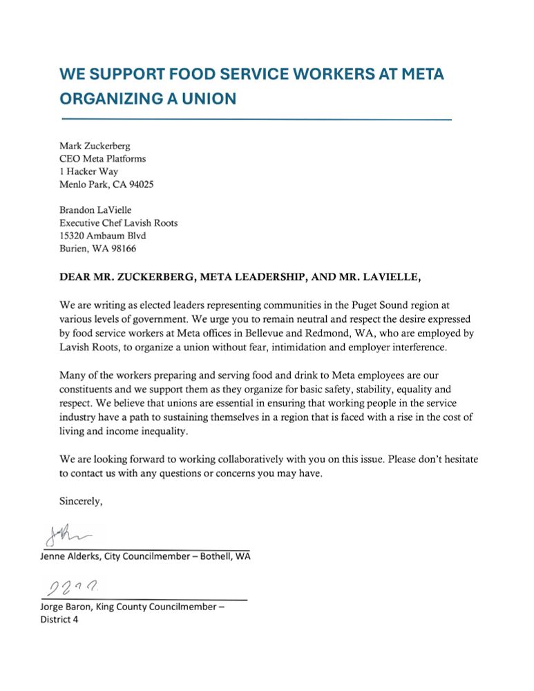 DEAR MR. ZUCKERBERG, META LEADERSHIP, AND MR. LAVIELLE,
We are writing as elected leaders representing communities in the Puget Sound region at
various levels of government. We urge you to remain neutral and respect the desire expressed
by food service workers at Meta offices in Bellevue and Redmond, WA, who are employed by
Lavish Roots, to organize a union without fear, intimidation and employer interference.
Many of the workers preparing and serving food and drink to Meta employees are our
constituents and we support them as they organize for basic safety, stability, equality and
respect. We believe that unions are essential in ensuring that working people in the service
industry have a path to sustaining themselves in a region that is faced with a rise in the cost of
living and income inequality.
We are looking forward to working collaboratively with you on this issue. Please don’t hesitate
to contact us with any questions or concerns you may have.
Sincerely,