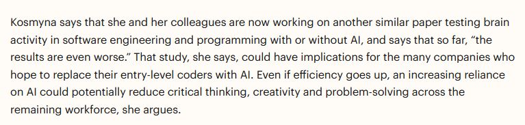Kosmyna says that she and her colleagues are now working on another similar paper testing brain activity in software engineering and programming with or without AI, and says that so far, “the results are even worse.” That study, she says, could have implications for the many companies who hope to replace their entry-level coders with AI. Even if efficiency goes up, an increasing reliance on AI could potentially reduce critical thinking, creativity and problem-solving across the remaining workforce, she argues. 