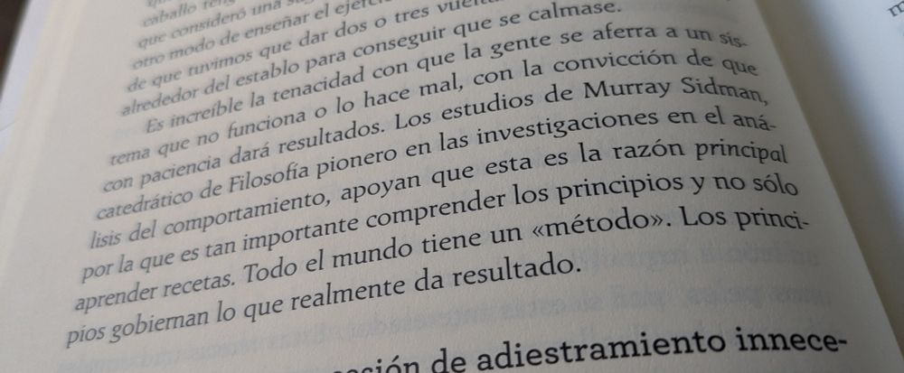 Foto del siguiente texto en un libro "Es increíble la tenacidad con que la gente se aferra a un sistema que no funciona o lo hace mal. Los estudios de Murray Sidman, catedrático de Filosofía pionero en las investigaciones en el análisis del comportamiento, apoyan que esta es la razón principal por la que es tan importante comprender los principios y no sólo aprender recetas. Todo el mundo tiene un «método». Los principios gobiernan lo que realmente da resultado."