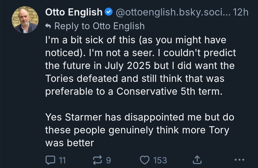 Otto English post: I'm a bit sick of this (as you might have noticed). I'm not a seer. I couldn't predict the future in July 2025 but I did want the Tories defeated and still think that was preferable to a Conservative 5th term. Yes Starmer has disappointed me but do these people genuinely think more Tory was better
