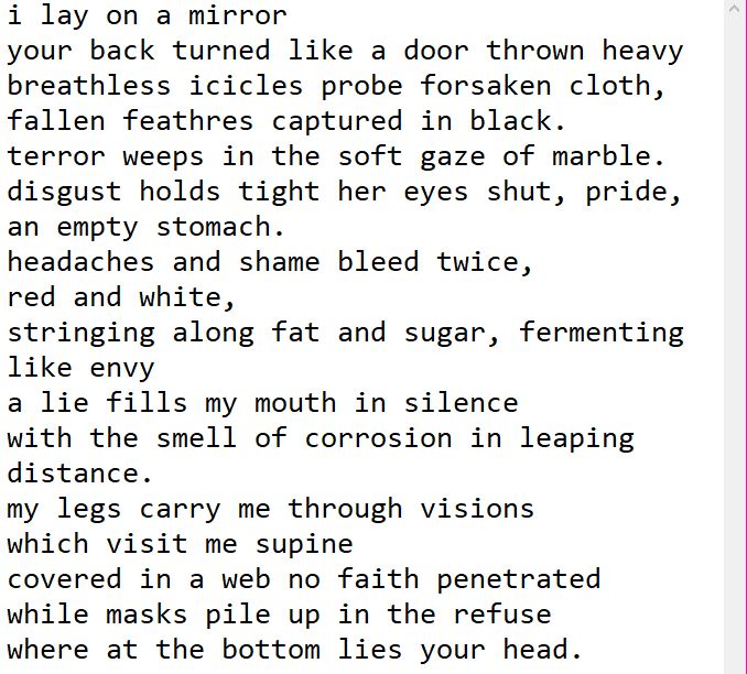 i lay on a mirror
your back turned like a door thrown heavy
breathless icicles probe forsaken cloth,
fallen feathres captured in black.
terror weeps in the soft gaze of marble.
disgust holds tight her eyes shut, pride, an empty stomach.
headaches and shame bleed twice,
red and white,
stringing along fat and sugar, fermenting like envy
a lie fills my mouth in silence
with the smell of corrosion in leaping distance.
my legs carry me through visions
which visit me supine
covered in a web no faith penetrated
while masks pile up in the refuse
where at the bottom lies your head.