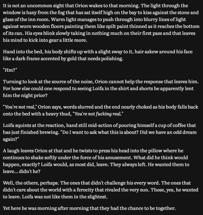 It is not an uncommon sight that Orion wakes to that morning. The light through the window is hazy from the fog that has sat itself high on the bay to kiss against the stone and glass of the inn room. Warm light manages to push through into blurry lines of light against worn wooden floors painting them like spilt paint thinned as it reaches the bottom of its can. His eyes blink slowly taking in nothing much on their first pass and that leaves his mind to kick into gear a little more.

Hand into the bed, his body shifts up with a slight sway to it, hair askew around his face like a dark frame accented by gold that needs polishing.

"Hm?"

Turning to look at the source of the noise, Orion cannot help the response that leaves him. For how else could one respond to seeing Loifa in the shirt and shorts he apparently lent him the night prior?

"You're not real," Orion says, words slurred and the end nearly choked as his body falls back onto the bed with a heavy thud, "You're not fucking real."

Loifa squints at the reaction, hand still mid-action of pouring himself a cup of coffee that has just finished brewing. "Do I want to ask what this is about? Did we have an odd dream again?"

A laugh leaves Orion at that and he twists to press his head into the pillow where he continues to shake softly under the force of his amusement. What did he think would happen, exactly? Loifa would, as most did, leave. They always left. He wanted them to leave… didn't he?

Well, the others, perhaps. The ones that didn't challenge his every word. The ones that didn't care about the world with a ferocity that rivaled the very sun. Those, yes, he wanted to leave. Loifa was not like them in the slightest.

Yet here he was morning after morning that they had the chance to be together.