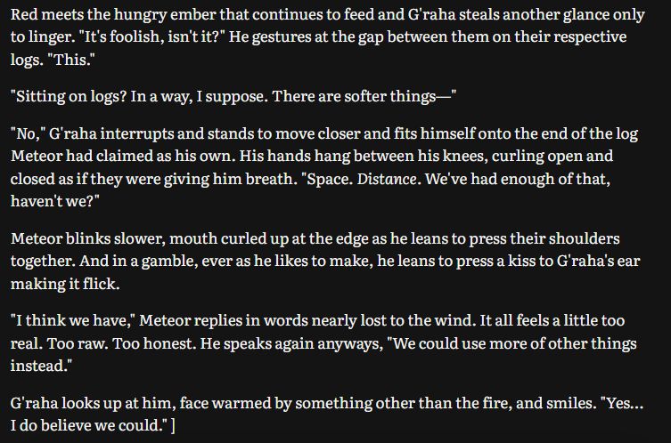 Red meets the hungry ember that continues to feed and G'raha steals another glance only to linger. "It's foolish, isn't it?" He gestures at the gap between them on their respective logs. "This."

"Sitting on logs? In a way, I suppose. There are softer things—"

"No," G'raha interrupts and stands to move closer and fits himself onto the end of the log Meteor had claimed as his own. His hands hang between his knees, curling open and closed as if they were giving him breath. "Space. Distance. We've had enough of that, haven't we?"

Meteor blinks slower, mouth curled up at the edge as he leans to press their shoulders together. And in a gamble, ever as he likes to make, he leans to press a kiss to G'raha's ear making it flick.

"I think we have," Meteor replies in words nearly lost to the wind. It all feels a little too real. Too raw. Too honest. He speaks again anyways, "We could use more of other things instead."

G'raha looks up at him, face warmed by something other than the fire, and smiles. "Yes… I do believe we could." ]