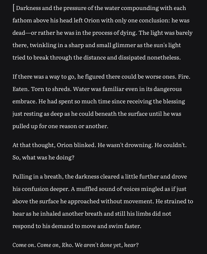 Darkness and the pressure of the water compounding with each fathom above his head left Orion with only one conclusion: he was dead—or rather he was in the process of dying. The light was barely there, twinkling in a sharp and small glimmer as the sun's light tried to break through the distance and dissipated nonetheless.
If there was a way to go, he figured there could be worse ones. Fire.
Eaten. Torn to shreds. Water was familiar even in its dangerous
embrace. He had spent so much time since receiving the blessing just resting as deep as he could beneath the surface until he was pulled up for one reason or another.
At that thought, Orion blinked. He wasn't drowning. He couldn't.
So, what was he doing?
Pulling in a breath, the darkness cleared a little further and drove his confusion deeper. A muffled sound of voices mingled as if just above the surface he approached without movement. He strained to
hear as he inhaled another breath and still his limbs did not
respond to his demand to move and swim faster.
Come on. Come on, Rho. We aren't done yet, hear?