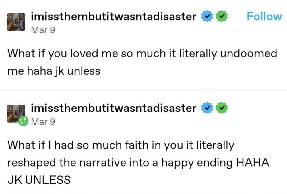 imissthembutitwasntadisaster v
Follow
Mar 9
What if you loved me so much it literally undoomed me haha jk unless
imissthembutitwasntadisaster v
Mar 9
What if I had so much faith in you it literally reshaped the narrative into a happy ending HAHA
JK UNLESS