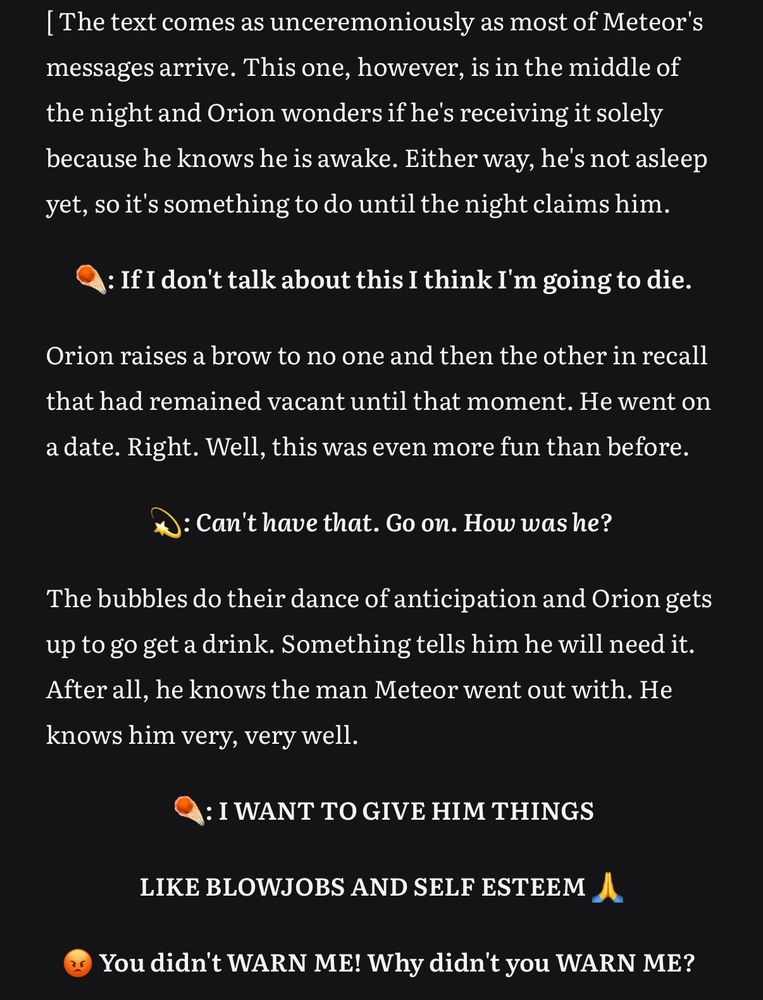 [The text comes as unceremoniously as most of Meteor's messages arrive. This one, however, is in the middle of the night and Orion wonders if he's receiving it solely because he knows he is awake. Either way, he's not asleep yet, so it's something to do until the night claims him.
Meteor: If I don't talk about this I think I'm going to die.
Orion raises a brow to no one and then the other in recall that had remained vacant until that moment. He went on a date. Right. Well, this was even more fun than before.
Orion: Can't have that. Go on. How was he?
The bubbles do their dance of anticipation and Orion gets up to go get a drink. Something tells him he will need it.
After all, he knows the man Meteor went out with. He knows him very, very well.
Meteor: I WANT TO GIVE HIM THINGS
LIKE BLOWJOBS AND SELF ESTEEM
You didn't WARN ME! Why didn't you WARN ME?
