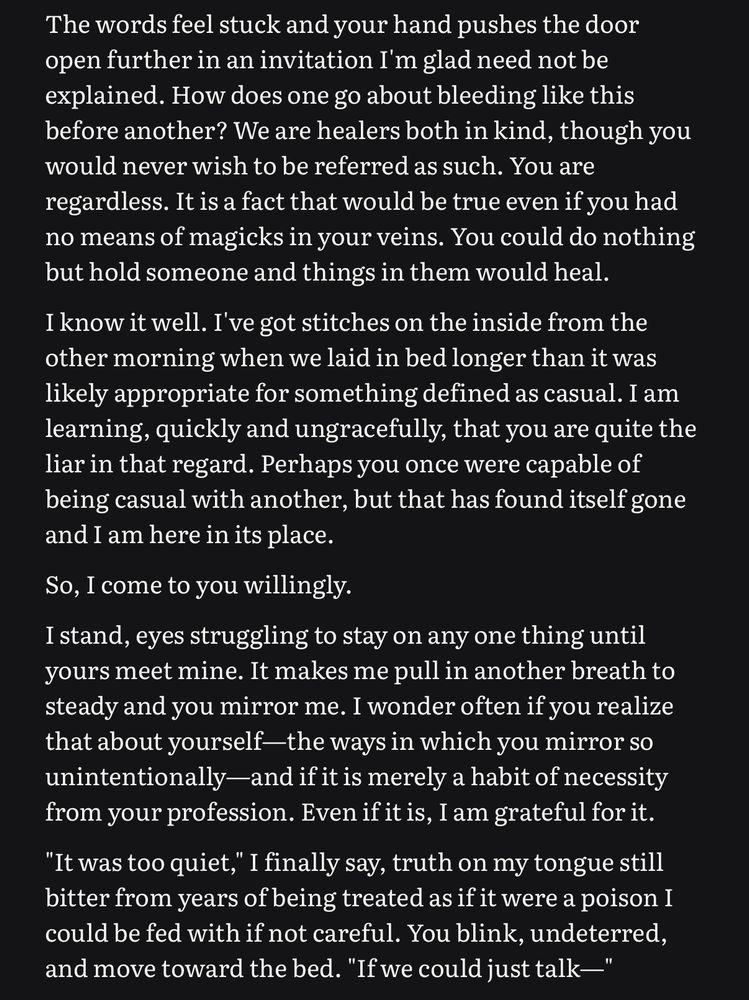 The words feel stuck and your hand pushes the door open further in an invitation I'm glad need not be explained. How does one go about bleeding like this before another? We are healers both in kind, though you would never wish to be referred as such. You are regardless. It is a fact that would be true even if you had no means of magicks in your veins. You could do nothing but hold someone and things in them would heal.
I know it well. I've got stitches on the inside from the other morning when we laid in bed longer than it was likely appropriate for something defined as casual. I am learning, quickly and ungracefully, that you are quite the liar in that regard. Perhaps you once were capable of being casual with another, but that has found itself gone and I am here in its place.
So, I come to you willingly.
I stand, eyes struggling to stay on any one thing until yours meet mine. It makes me pull in another breath to steady and you mirror me. I wonder often if you realize that about yourself-the ways in which you mirror so unintentionally-and if it is merely a habit of necessity from your profession. Even if it is, I am grateful for it.
"It was too quiet," I finally say, truth on my tongue still bitter from years of being treated as if it were a poison I could be fed with if not careful. You blink, undeterred, and move toward the bed. "If we could just talk—"