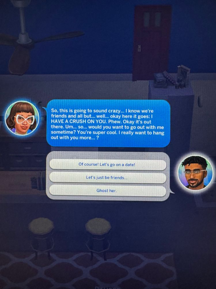 Sim asking another Sim:

So, this is going to sound crazy! I know we re friends and all but... well., okay here it goes: I HAVE A CRUSH ON YOU. Phew. Okay it's out there. Um... so... would you want to go out with me sometime? You're super cool. I really want to hang out with you more...?


Options:
- Of course! Let's go on a date!
- Let's just be friends...
- Ghost her.
