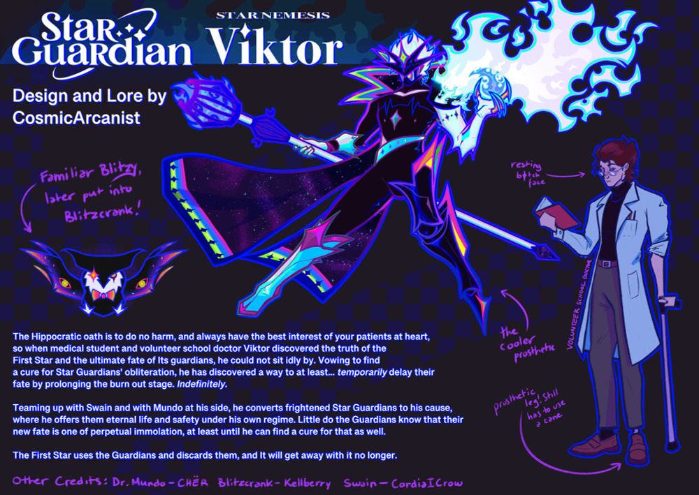 Bio/Lore page for Star Nemesis Viktor. It shows the design, his daytime persona as the school doctor, and his owl-like familiar Blitzy.

Bio: The Hippocratic oath is to do no harm, and always have the best interest of your patients at heart, so when medical student and volunteer school doctor Viktor discovered the truth of the First Star and the ultimate fate of its guardians, he could not sit idly by. Vowing to find a cure for Star Guardians' obliteration, he had discovered a way to at least... temporarily delay their fate by prolonging the burn out stage. Indefinitely.

Teaming up with Swain and with Mundo at his side, he converts frightened Star Guardians to his cause, where he offers them eternal life and safety under his own regime. Little do the Guardians know that their new fate is one of perpetual immolation, at least until he can find a cure for that as well.

The First Star uses the Guardians and discards them, and it will get away with it no longer.

Additional text: Arrow pointing to daytime Viktor's leg "prosthetic leg! Still has to use a cane", Arrow pointing to Star Nemesis Viktor's leg "the cooler prosthetic", Arrow pointing to Blitzy "Familiar Blitzy! Later put into Blitzcrank"