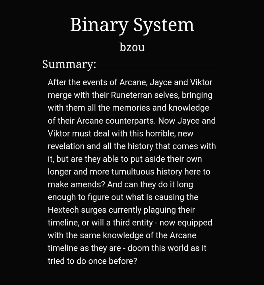 Binary System by bzou
After the events of Arcane, Jayce and Viktor merge with their Runeterran selves, bringing with them all the memories and knowledge of their Arcane counterparts. Now Jayce and Viktor must deal with this horrible, new revelation and all the history that comes with it, but are they able to put aside their own longer and more tumultuous history here to make amends? And can they do it long enough to figure out what is causing the Hextech surges currently plaguing their timeline, or will a third entity - now equipped with the same knowledge of the Arcane timeline as they are - doom this world as it tried to do once before?