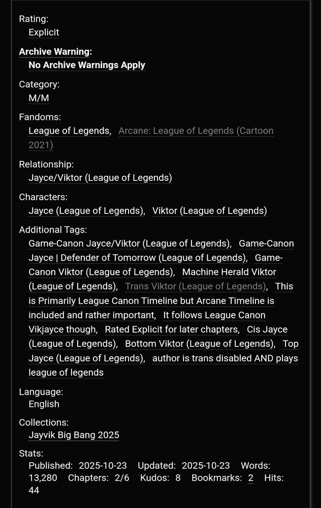 Rating:
Explicit
Archive Warning:
No Archive Warnings Apply
Category:
M/M
Fandoms:
League of LegendsArcane: League of Legends (Cartoon 2021)
Relationship:
Jayce/Viktor (League of Legends)
Characters:
Jayce (League of Legends)Viktor (League of Legends)
Additional Tags:
Game-Canon Jayce/Viktor (League of Legends)Game-Canon Jayce | Defender of Tomorrow (League of Legends)Game-Canon Viktor (League of Legends)Machine Herald Viktor (League of Legends)Trans Viktor (League of Legends)This is Primarily League Canon Timeline but Arcane Timeline is included and rather importantIt follows League Canon Vikjayce thoughRated Explicit for later chaptersCis Jayce (League of Legends)Bottom Viktor (League of Legends)Top Jayce (League of Legends)author is trans disabled AND plays league of legends
Language:
English
Collections:
Jayvik Big Bang 2025
Chapters: 2/6