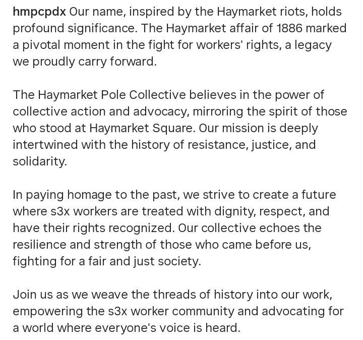 Our name, inspired by the Haymarket riots, holds profound significance. The Haymarket affair of 1886 marked a pivotal moment in the fight for workers' rights, a legacy we proudly carry forward.

The Haymarket Pole Collective believes in the power of collective action and advocacy, mirroring the spirit of those who stood at Haymarket Square. Our mission is deeply intertwined with the history of resistance, justice, and solidarity.

In paying homage to the past, we strive to create a future where s3x workers are treated with dignity, respect, and have their rights recognized. Our collective echoes the resilience and strength of those who came before us, fighting for a fair and just society.

Join us as we weave the threads of history into our work, empowering the s3x worker community and advocating for a world where everyone’s voice is heard.